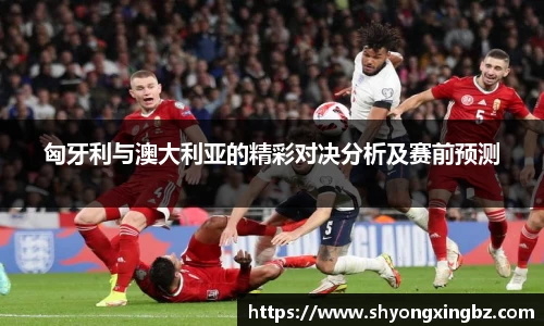 匈牙利与澳大利亚的精彩对决分析及赛前预测